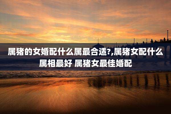 属猪的女婚配什么属最合适?,属猪女配什么属相最好 属猪女最佳婚配
