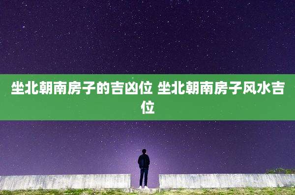 坐北朝南房子的吉凶位 坐北朝南房子风水吉位