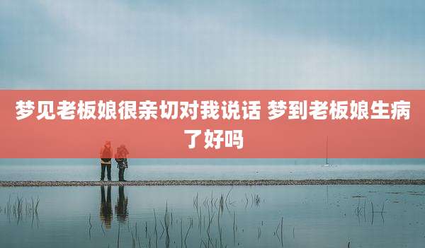 梦见老板娘很亲切对我说话 梦到老板娘生病了好吗