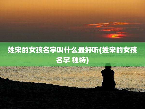 姓宋的女孩名字叫什么最好听(姓宋的女孩名字 独特)