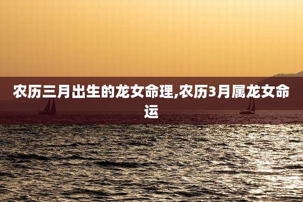 农历三月出生的龙女命理,农历3月属龙女命运