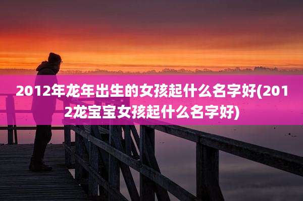 2012年龙年出生的女孩起什么名字好(2012龙宝宝女孩起什么名字好)
