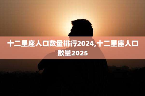 十二星座人口数量排行2024,十二星座人口数量2025