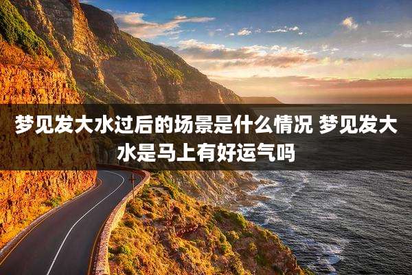 梦见发大水过后的场景是什么情况 梦见发大水是马上有好运气吗