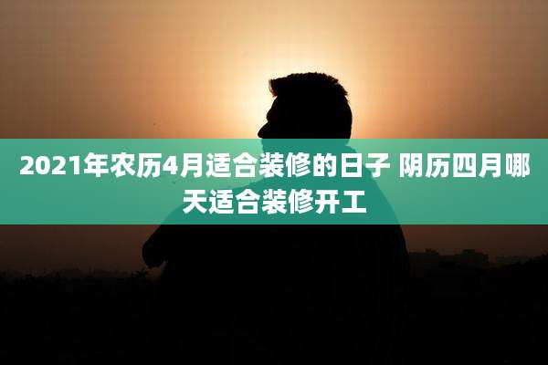 2021年农历4月适合装修的日子 阴历四月哪天适合装修开工