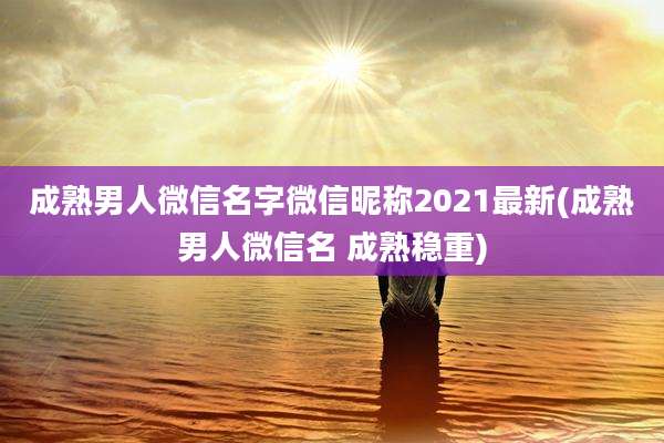 成熟男人微信名字微信昵称2021最新(成熟男人微信名 成熟稳重)