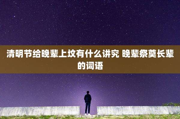 清明节给晚辈上坟有什么讲究 晚辈祭奠长辈的词语