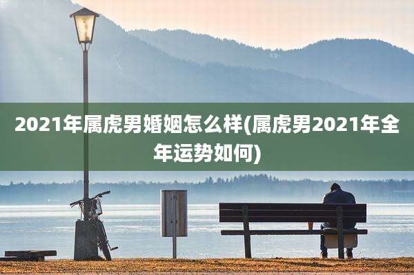 2021年属虎男婚姻怎么样(属虎男2021年全年运势如何)