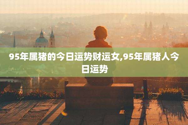 95年属猪的今日运势财运女,95年属猪人今日运势