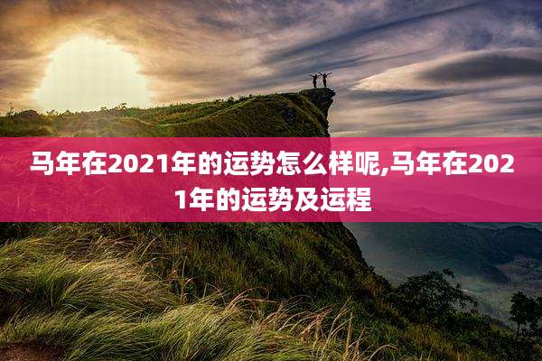 马年在2021年的运势怎么样呢,马年在2021年的运势及运程