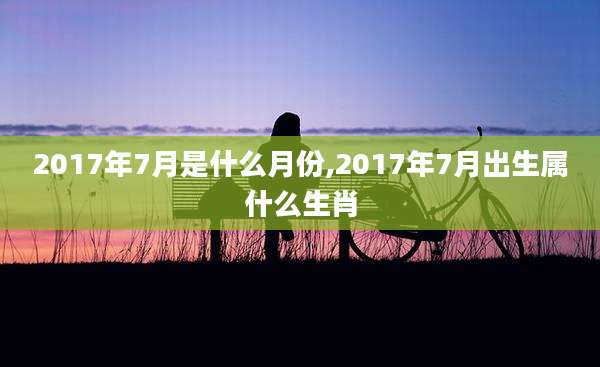 2017年7月是什么月份,2017年7月出生属什么生肖