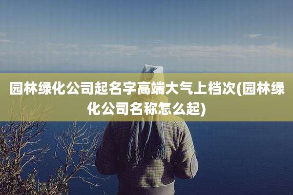 园林绿化公司起名字高端大气上档次(园林绿化公司名称怎么起)