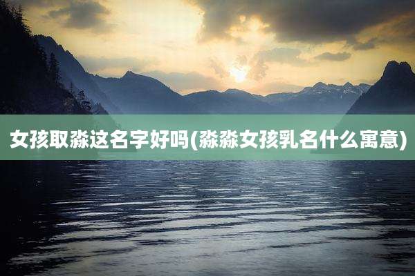 女孩取淼这名字好吗(淼淼女孩乳名什么寓意)