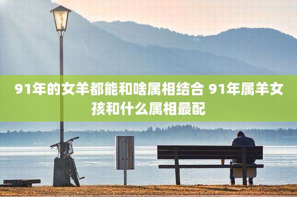 91年的女羊都能和啥属相结合 91年属羊女孩和什么属相最配