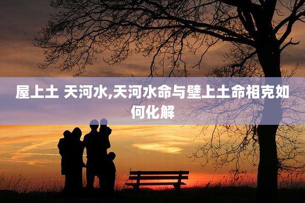 屋上土 天河水,天河水命与壁上土命相克如何化解