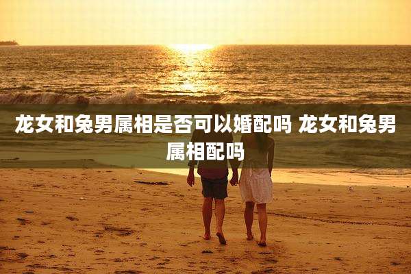 龙女和兔男属相是否可以婚配吗 龙女和兔男属相配吗