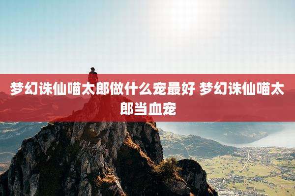 梦幻诛仙喵太郎做什么宠最好 梦幻诛仙喵太郎当血宠