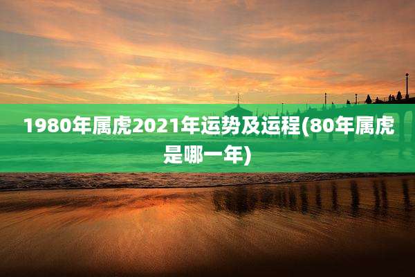 1980年属虎2021年运势及运程(80年属虎是哪一年)