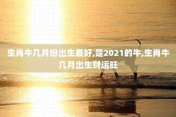 生肖牛几月份出生最好,是2021的牛,生肖牛几月出生财运旺