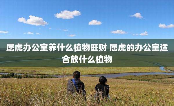 属虎办公室养什么植物旺财 属虎的办公室适合放什么植物