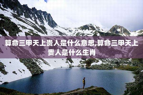算命三甲天上贵人是什么意思,算命三甲天上贵人是什么生肖