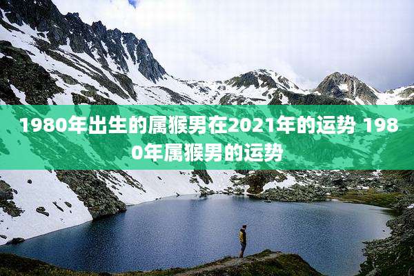 1980年出生的属猴男在2021年的运势 1980年属猴男的运势