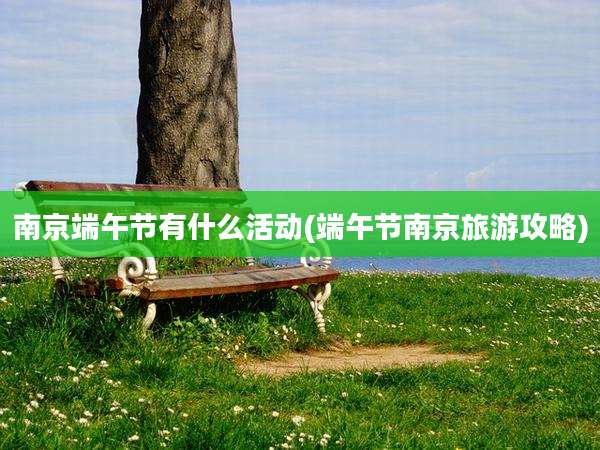 南京端午节有什么活动(端午节南京旅游攻略)