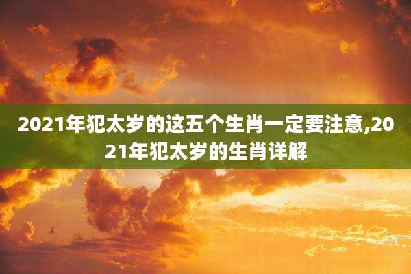 2021年犯太岁的这五个生肖一定要注意,2021年犯太岁的生肖详解