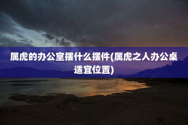 属虎的办公室摆什么摆件(属虎之人办公桌适宜位置)