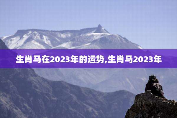 生肖马在2023年的运势,生肖马2023年