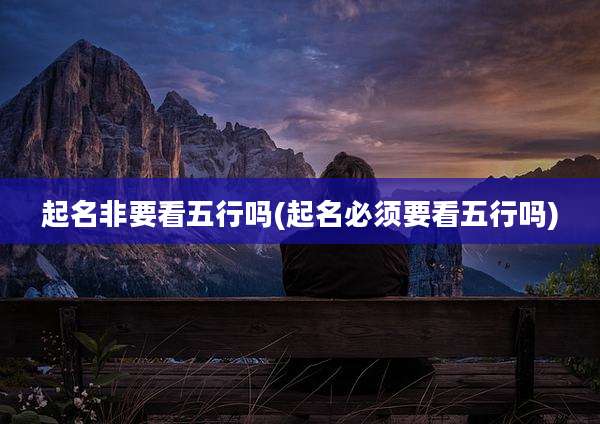 起名非要看五行吗(起名必须要看五行吗)