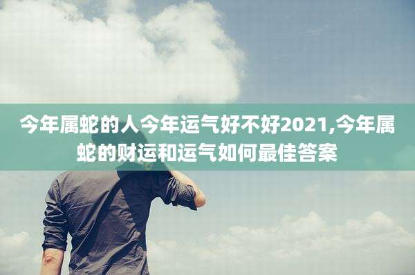 今年属蛇的人今年运气好不好2021,今年属蛇的财运和运气如何最佳答案