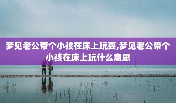 梦见老公带个小孩在床上玩耍,梦见老公带个小孩在床上玩什么意思