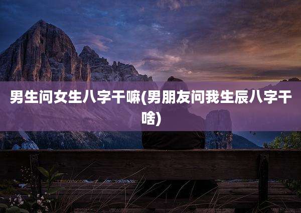 男生问女生八字干嘛(男朋友问我生辰八字干啥)