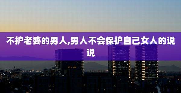 不护老婆的男人,男人不会保护自己女人的说说