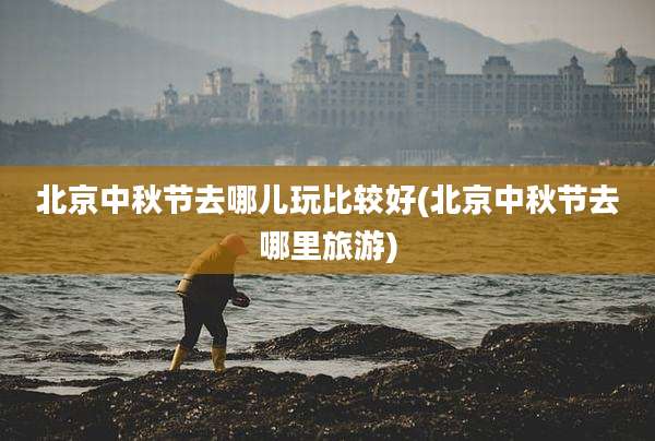 北京中秋节去哪儿玩比较好(北京中秋节去哪里旅游)