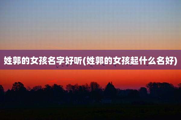 姓郭的女孩名字好听(姓郭的女孩起什么名好)