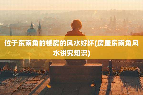 位于东南角的楼房的风水好坏(房屋东南角风水讲究知识)