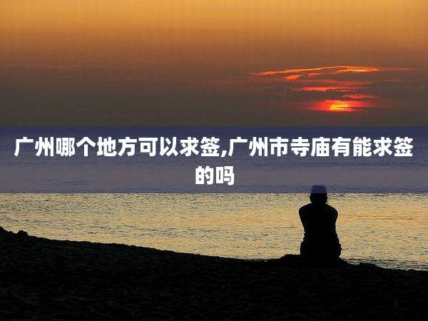 广州哪个地方可以求签,广州市寺庙有能求签的吗