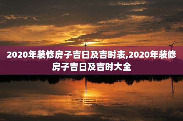 2020年装修房子吉日及吉时表,2020年装修房子吉日及吉时大全