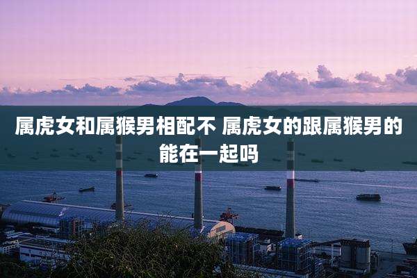 属虎女和属猴男相配不 属虎女的跟属猴男的能在一起吗