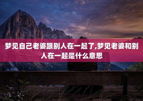 梦见自己老婆跟别人在一起了,梦见老婆和别人在一起是什么意思