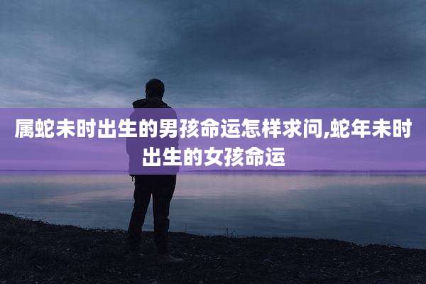 属蛇未时出生的男孩命运怎样求问,蛇年未时出生的女孩命运