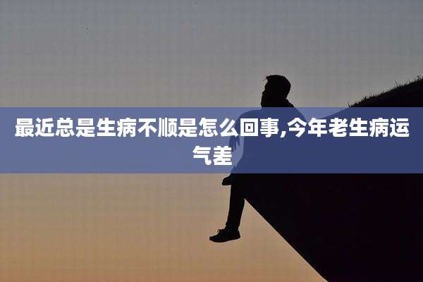 最近总是生病不顺是怎么回事,今年老生病运气差