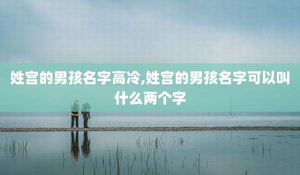 姓宫的男孩名字高冷,姓宫的男孩名字可以叫什么两个字