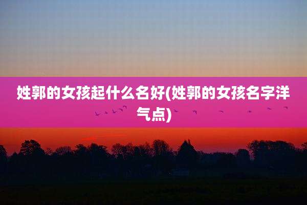 姓郭的女孩起什么名好(姓郭的女孩名字洋气点)