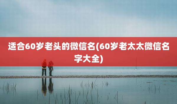 适合60岁老头的微信名(60岁老太太微信名字大全)