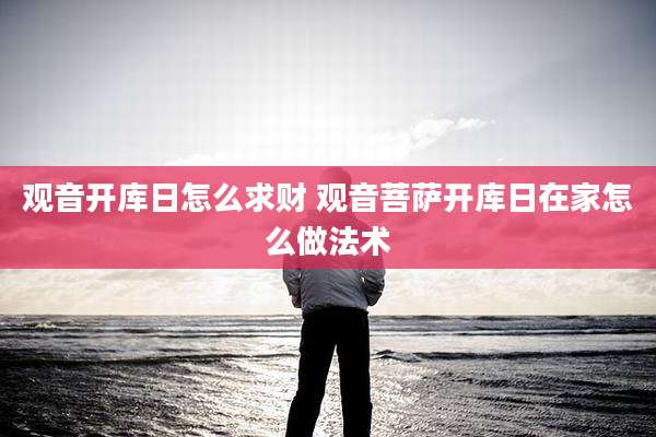 观音开库日怎么求财 观音菩萨开库日在家怎么做法术