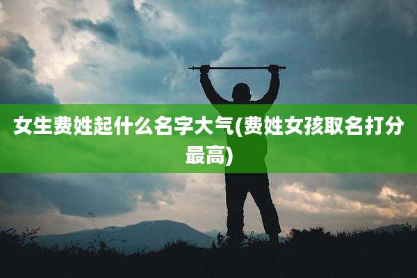 女生费姓起什么名字大气(费姓女孩取名打分最高)