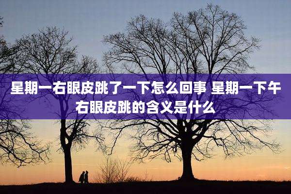 星期一右眼皮跳了一下怎么回事 星期一下午右眼皮跳的含义是什么